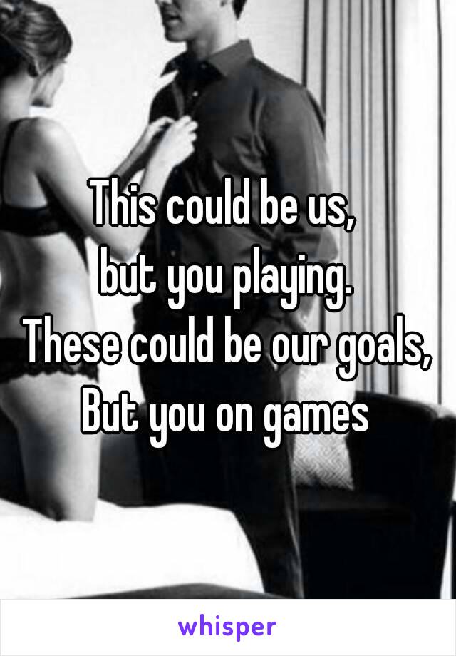 This could be us, 
but you playing.
These could be our goals,
But you on games