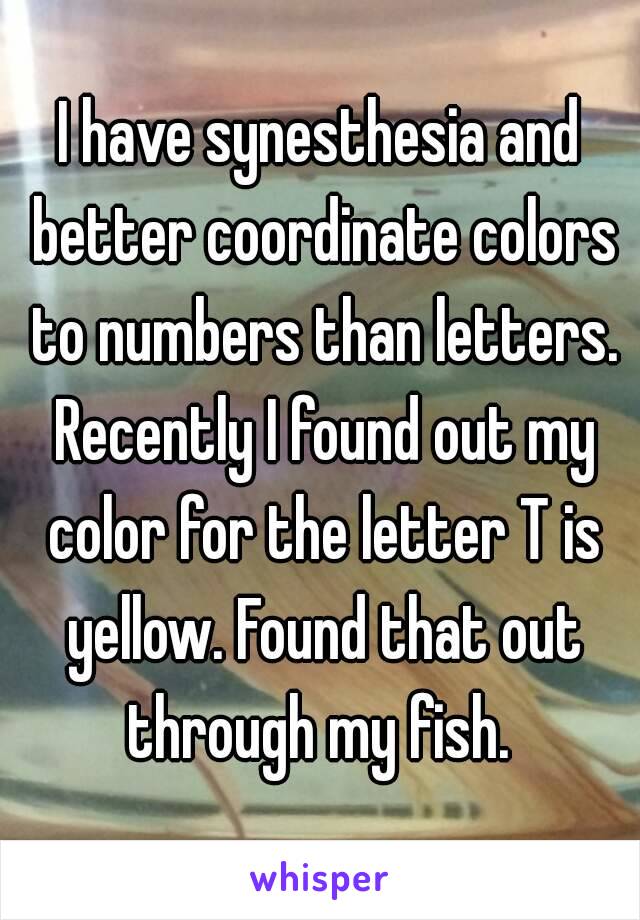 I have synesthesia and better coordinate colors to numbers than letters. Recently I found out my color for the letter T is yellow. Found that out through my fish. 