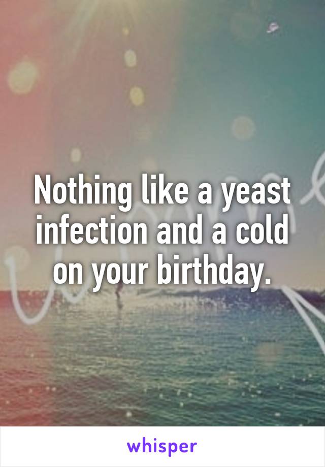 Nothing like a yeast infection and a cold on your birthday.