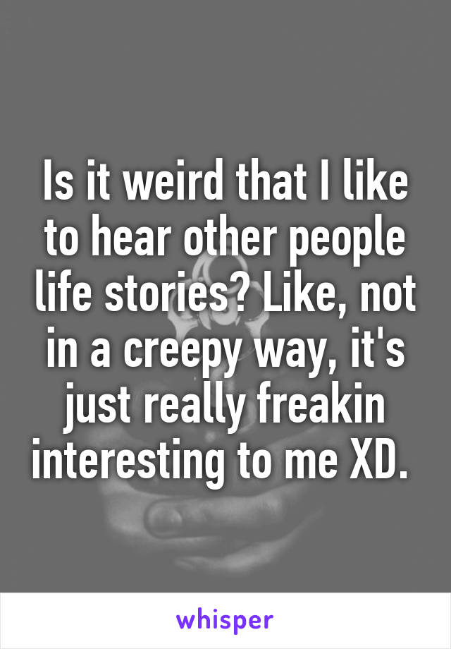 Is it weird that I like to hear other people life stories? Like, not in a creepy way, it's just really freakin interesting to me XD. 