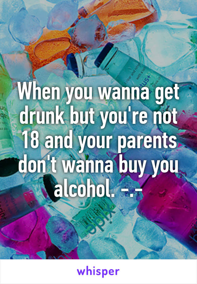 When you wanna get drunk but you're not 18 and your parents don't wanna buy you alcohol. -.-