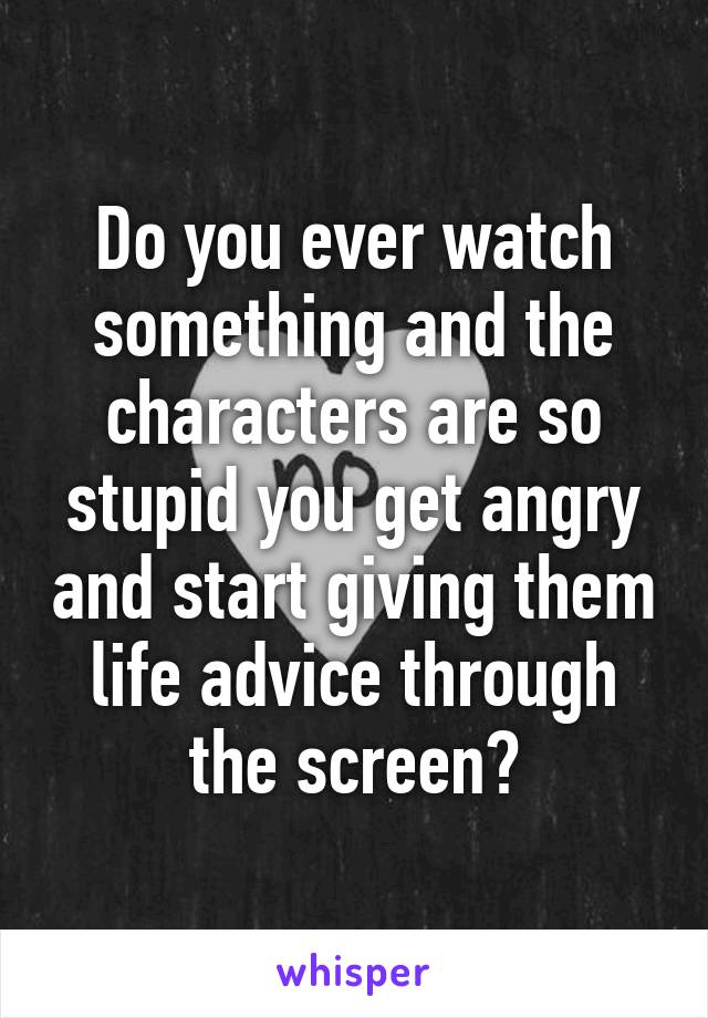 Do you ever watch something and the characters are so stupid you get angry and start giving them life advice through the screen?