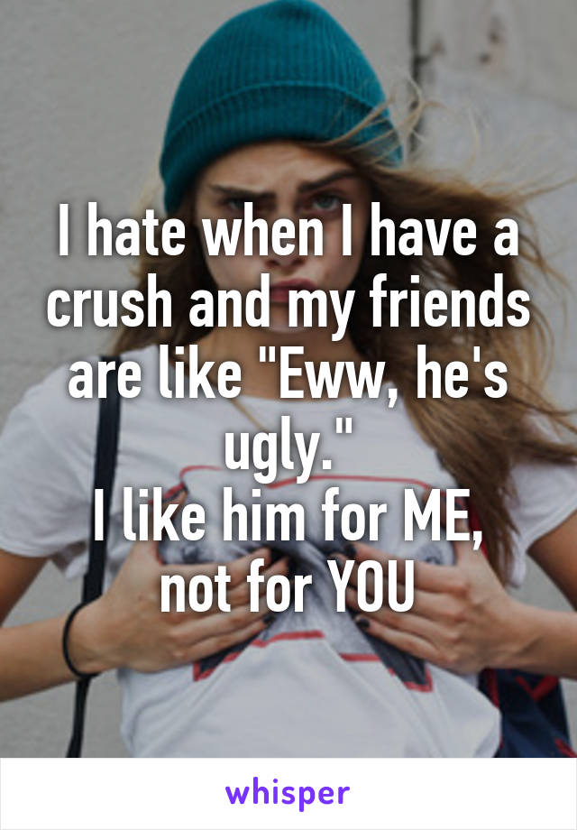 I hate when I have a crush and my friends are like "Eww, he's ugly."
I like him for ME, not for YOU