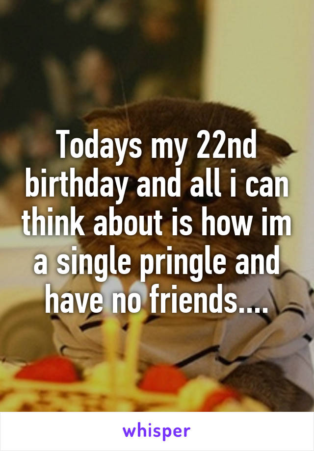 Todays my 22nd birthday and all i can think about is how im a single pringle and have no friends....