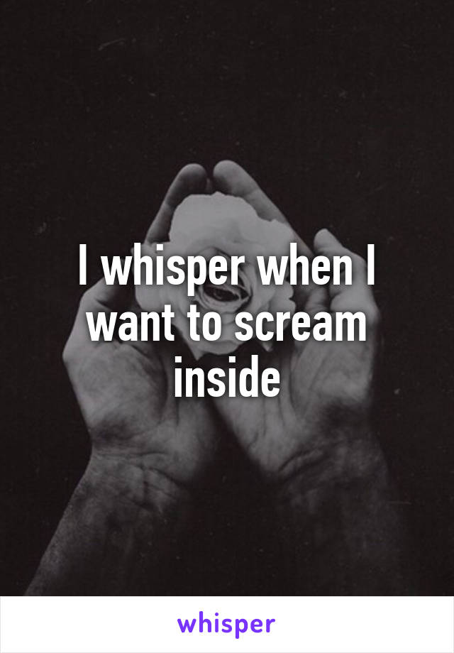 I whisper when I want to scream inside