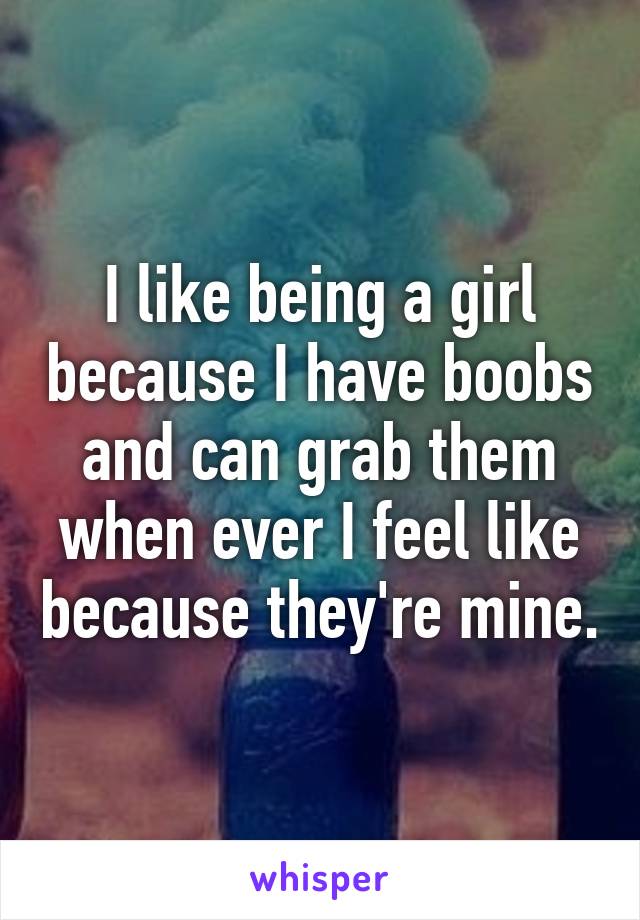 I like being a girl because I have boobs and can grab them when ever I feel like because they're mine.