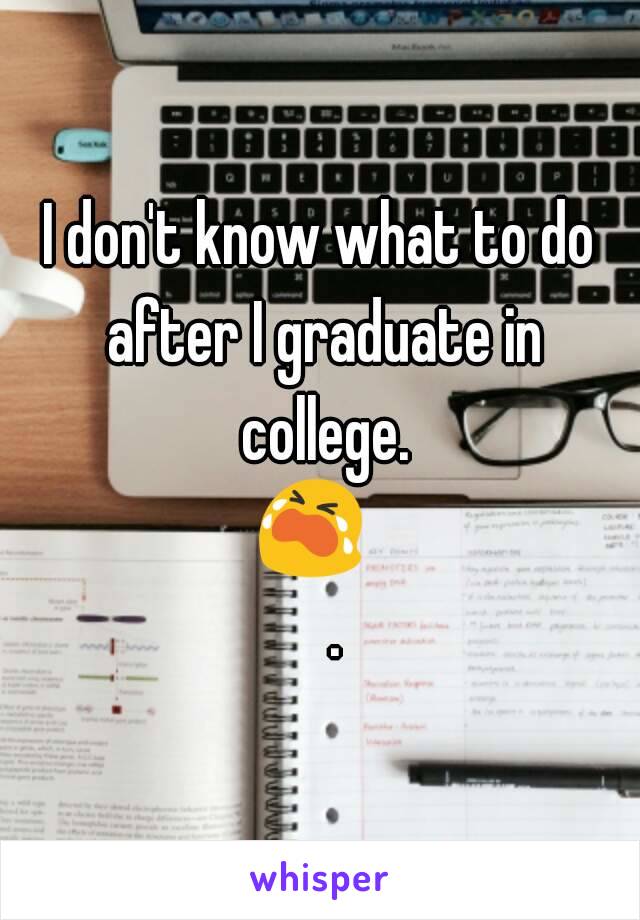 I don't know what to do after I graduate in college. 😭😭.