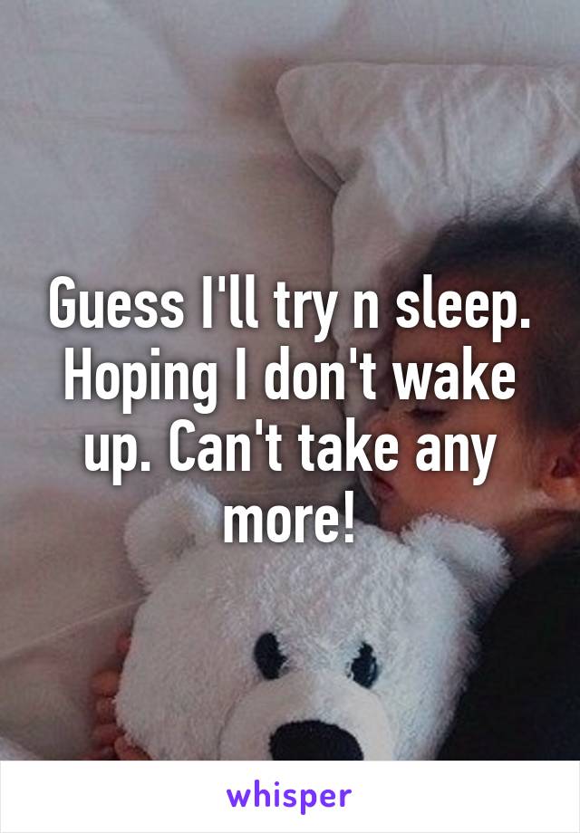 Guess I'll try n sleep. Hoping I don't wake up. Can't take any more!