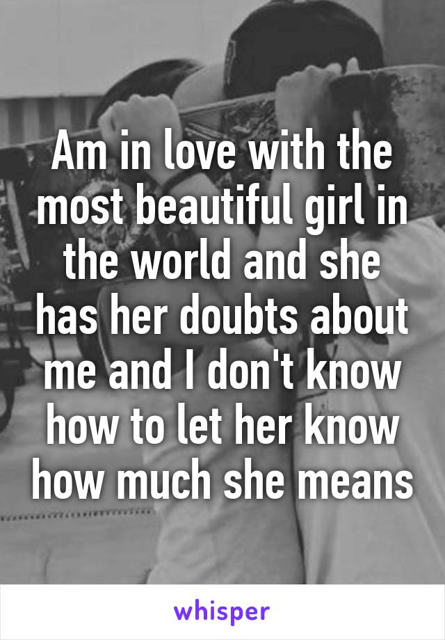 Am in love with the most beautiful girl in the world and she has her doubts about me and I don't know how to let her know how much she means