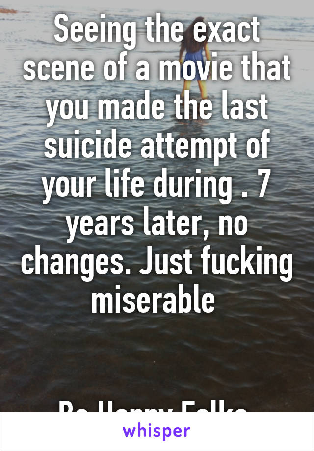 Seeing the exact scene of a movie that you made the last suicide attempt of your life during . 7 years later, no changes. Just fucking miserable 


Be Happy Folks 