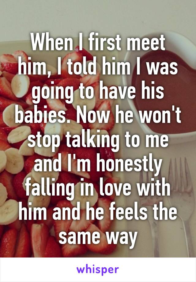 When I first meet him, I told him I was going to have his babies. Now he won't stop talking to me and I'm honestly falling in love with him and he feels the same way