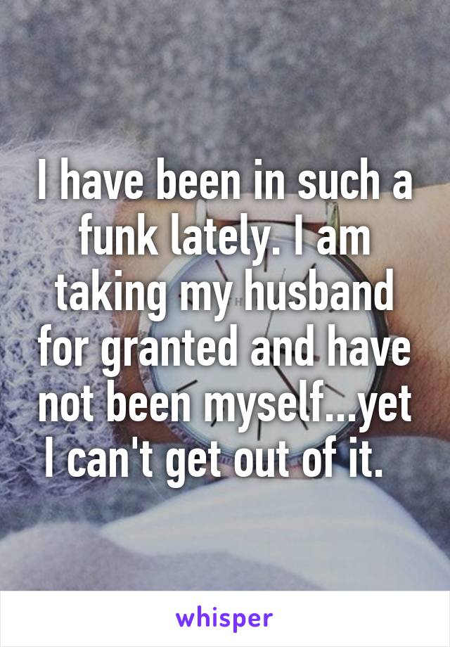 I have been in such a funk lately. I am taking my husband for granted and have not been myself...yet I can't get out of it.  