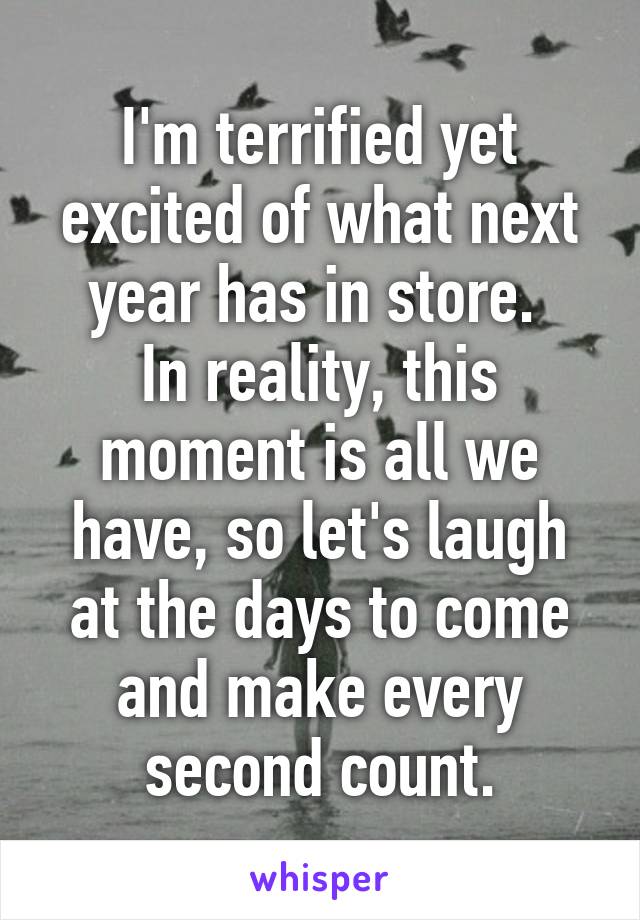 I'm terrified yet excited of what next year has in store. 
In reality, this moment is all we have, so let's laugh at the days to come and make every second count.