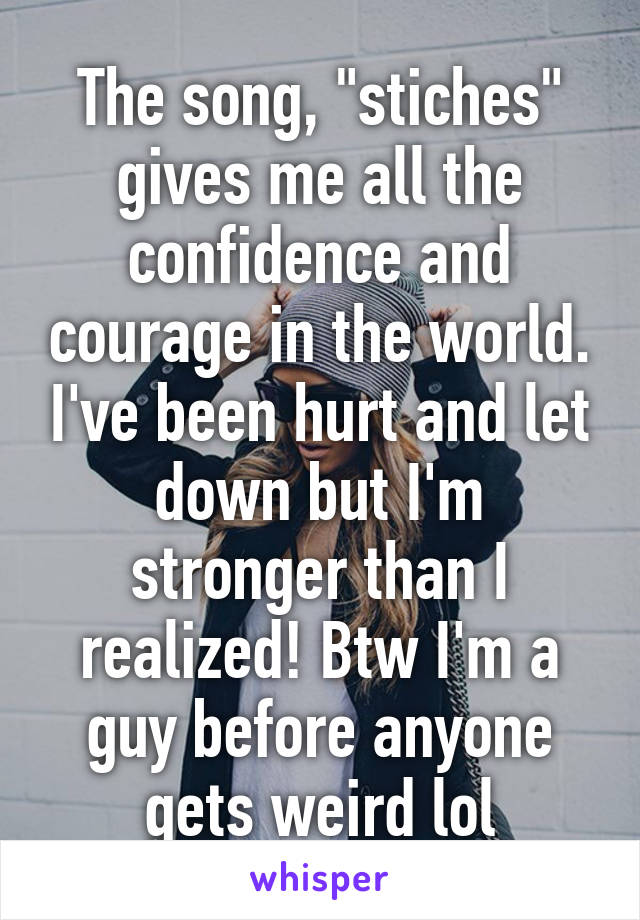 The song, "stiches" gives me all the confidence and courage in the world. I've been hurt and let down but I'm stronger than I realized! Btw I'm a guy before anyone gets weird lol