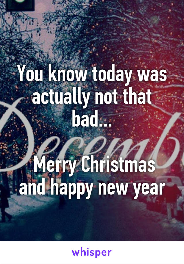 You know today was actually not that bad...

 Merry Christmas and happy new year