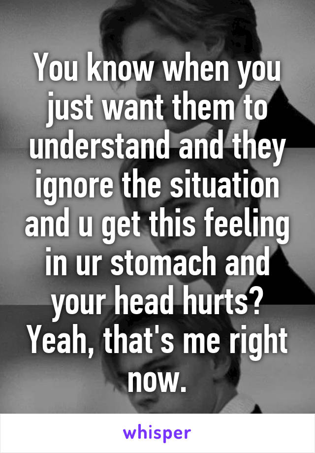 You know when you just want them to understand and they ignore the situation and u get this feeling in ur stomach and your head hurts? Yeah, that's me right now.