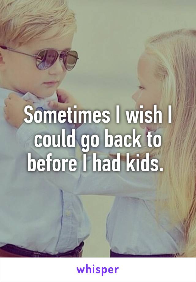 Sometimes I wish I could go back to before I had kids. 