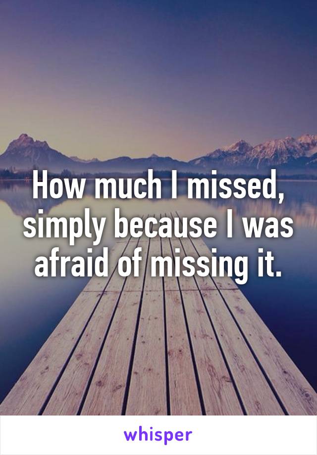 How much I missed, simply because I was afraid of missing it.