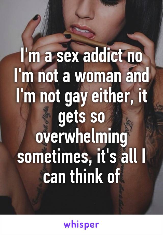 I'm a sex addict no I'm not a woman and I'm not gay either, it gets so overwhelming sometimes, it's all I can think of