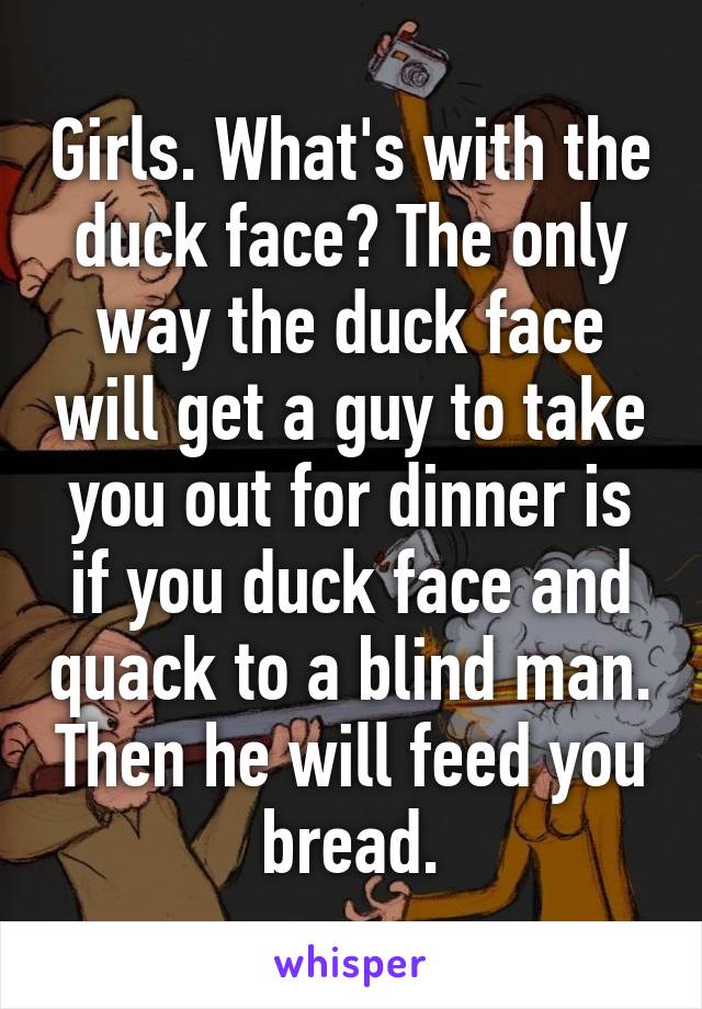 Girls. What's with the duck face? The only way the duck face will get a guy to take you out for dinner is if you duck face and quack to a blind man. Then he will feed you bread.