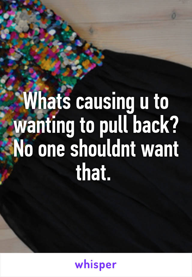 Whats causing u to wanting to pull back? No one shouldnt want that. 