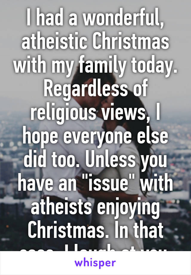 I had a wonderful, atheistic Christmas with my family today. Regardless of religious views, I hope everyone else did too. Unless you have an "issue" with atheists enjoying Christmas. In that case, I laugh at you.