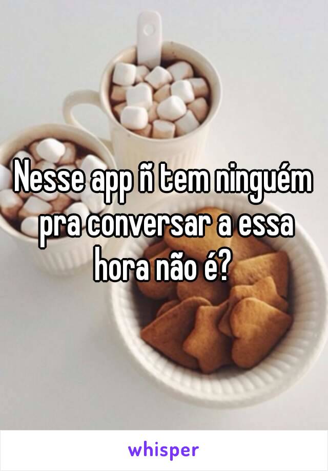 Nesse app ñ tem ninguém pra conversar a essa hora não é? 