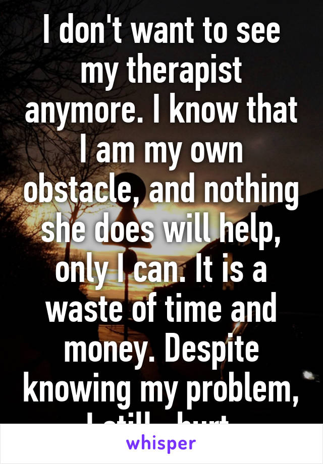 I don't want to see my therapist anymore. I know that I am my own obstacle, and nothing she does will help, only I can. It is a waste of time and money. Despite knowing my problem, I still.. hurt.