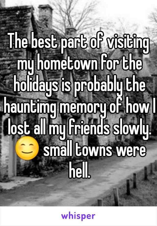 The best part of visiting my hometown for the holidays is probably the hauntimg memory of how I lost all my friends slowly. 😊 small towns were hell.