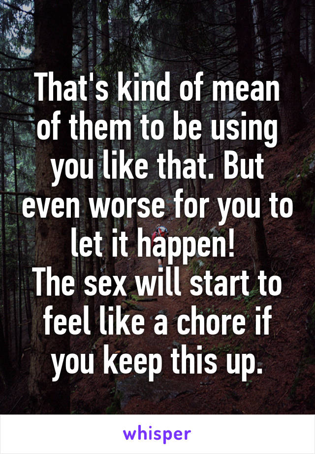 That's kind of mean of them to be using you like that. But even worse for you to let it happen! 
The sex will start to feel like a chore if you keep this up.