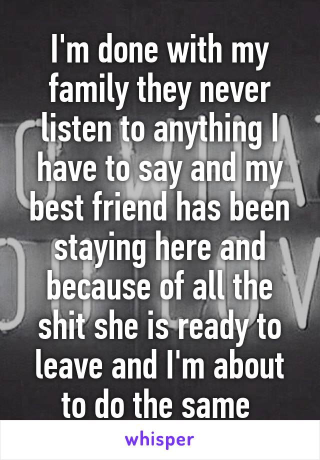 I'm done with my family they never listen to anything I have to say and my best friend has been staying here and because of all the shit she is ready to leave and I'm about to do the same 