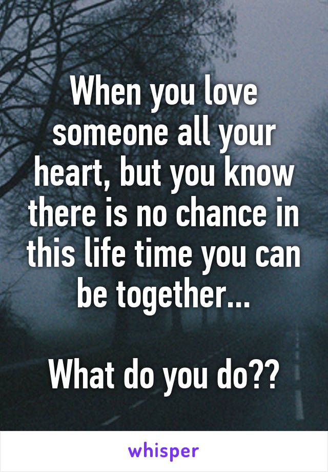 When you love someone all your heart, but you know there is no chance in this life time you can be together...

What do you do??