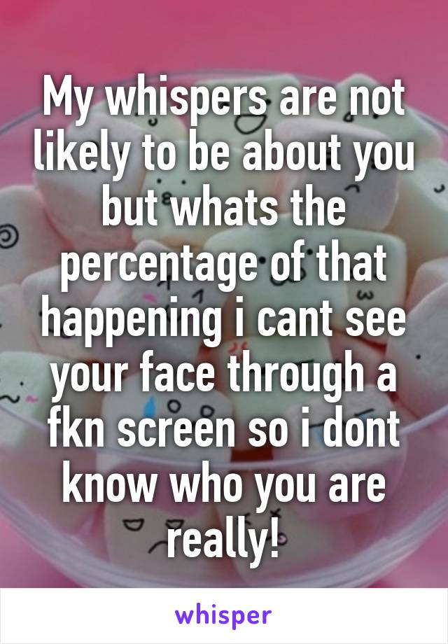 My whispers are not likely to be about you but whats the percentage of that happening i cant see your face through a fkn screen so i dont know who you are really!