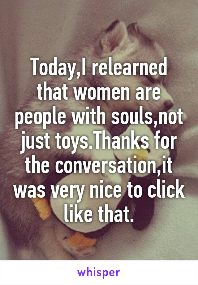 Today,I relearned that women are people with souls,not just toys.Thanks for the conversation,it was very nice to click like that.