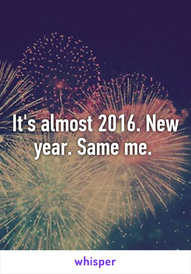 It's almost 2016. New year. Same me. 