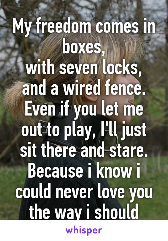 My freedom comes in boxes,
with seven locks,
and a wired fence.
Even if you let me out to play, I'll just sit there and stare.
Because i know i could never love you the way i should