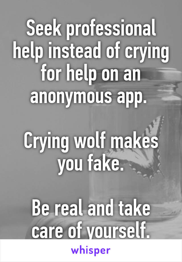 Seek professional help instead of crying for help on an anonymous app. 

Crying wolf makes you fake.

Be real and take care of yourself.