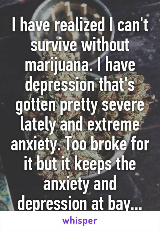 I have realized I can't survive without marijuana. I have depression that's gotten pretty severe lately and extreme anxiety. Too broke for it but it keeps the anxiety and depression at bay...