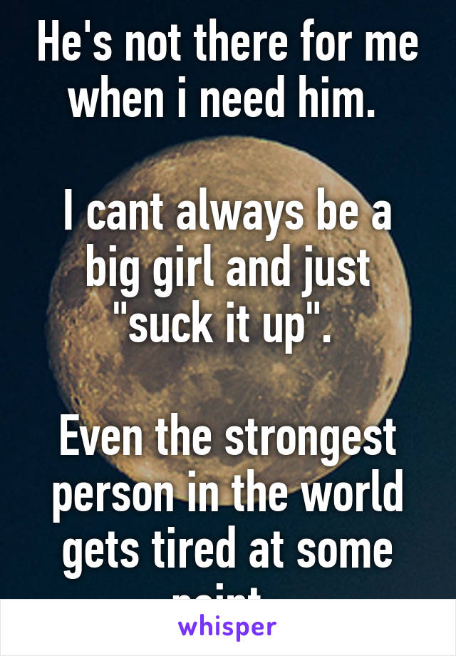 He's not there for me when i need him. 

I cant always be a big girl and just "suck it up". 

Even the strongest person in the world gets tired at some point. 