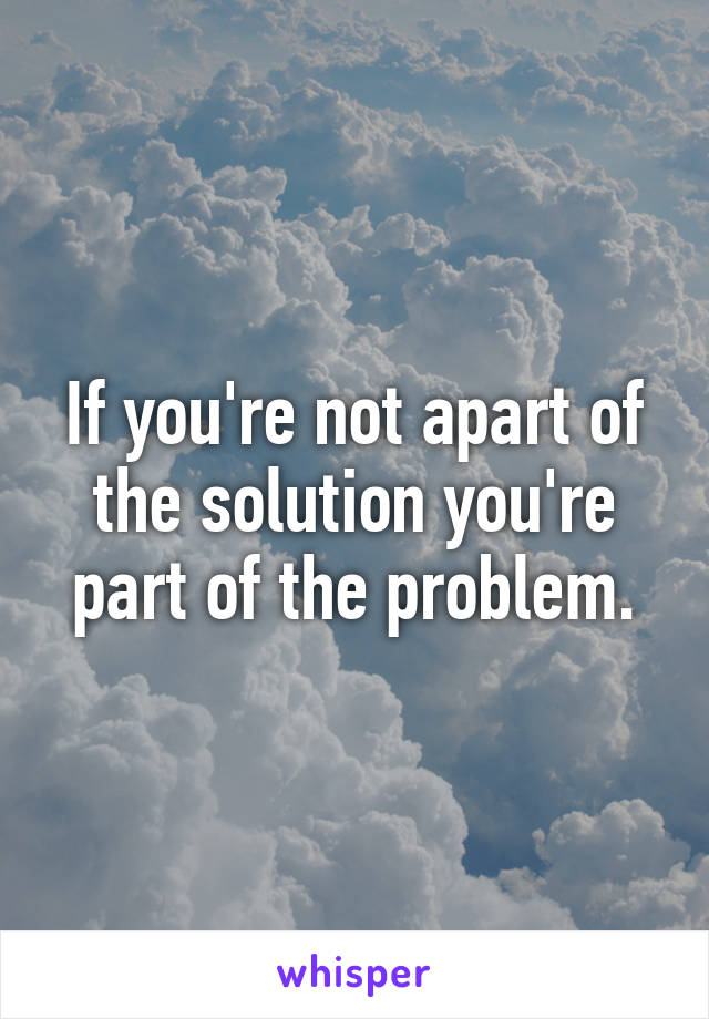 If you're not apart of the solution you're part of the problem.