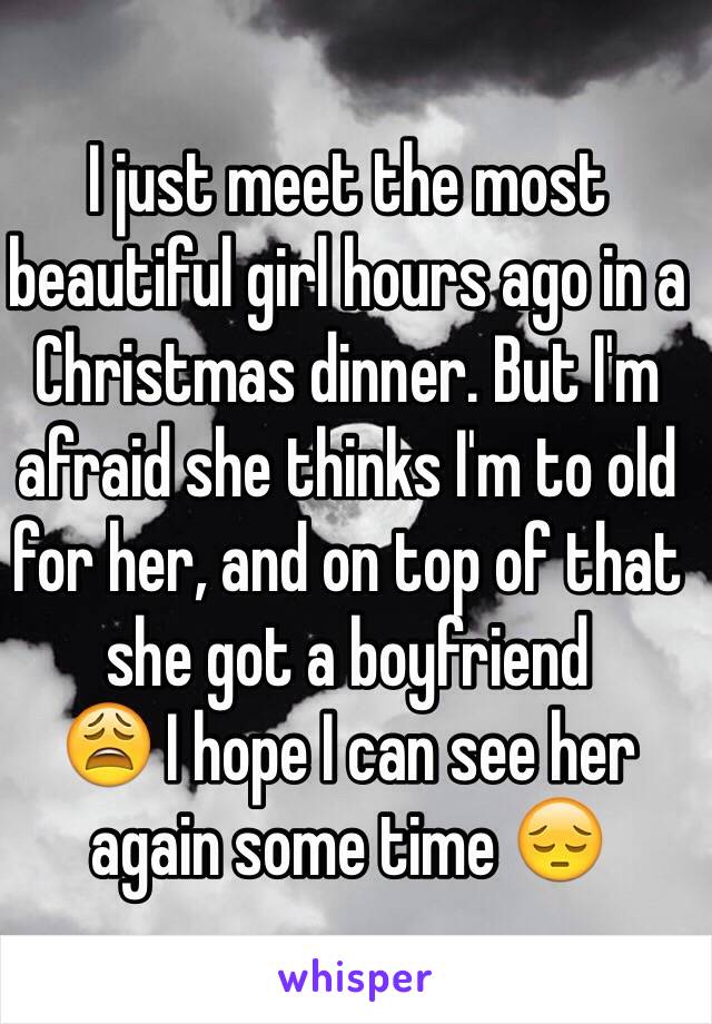 I just meet the most beautiful girl hours ago in a Christmas dinner. But I'm afraid she thinks I'm to old for her, and on top of that she got a boyfriend 
😩 I hope I can see her again some time 😔