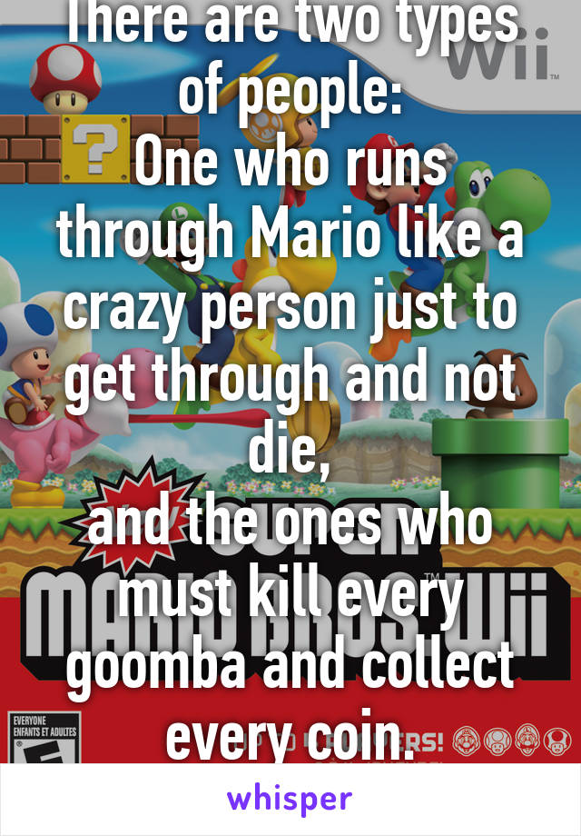 There are two types of people:
One who runs through Mario like a crazy person just to get through and not die,
and the ones who must kill every goomba and collect every coin.
Which one are you?