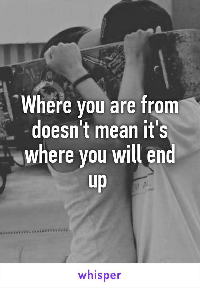 Where you are from doesn't mean it's where you will end up 