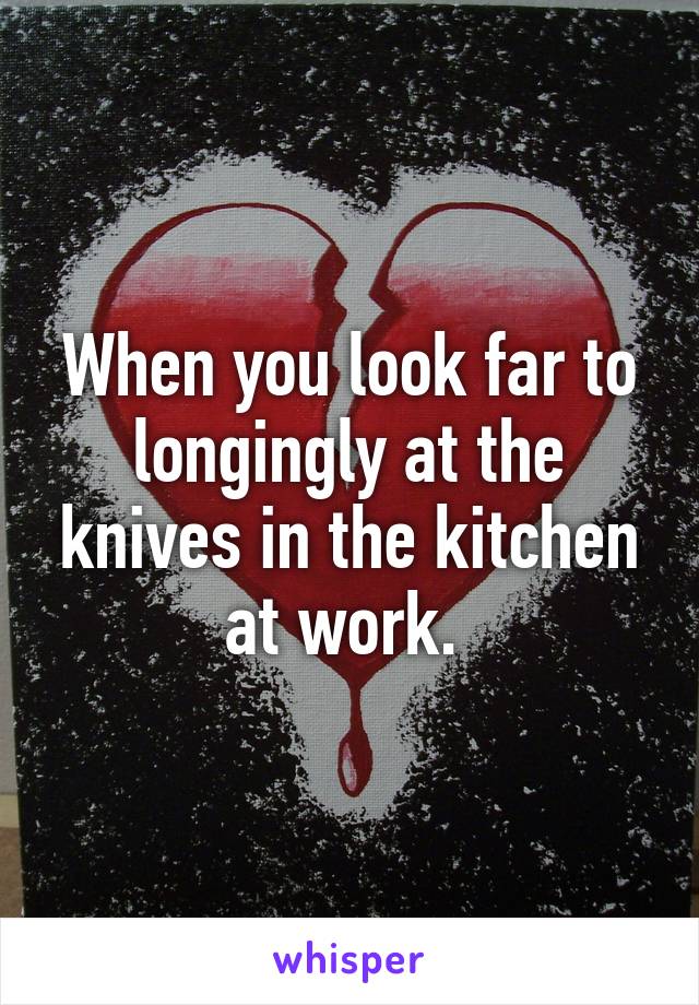 When you look far to longingly at the knives in the kitchen at work. 