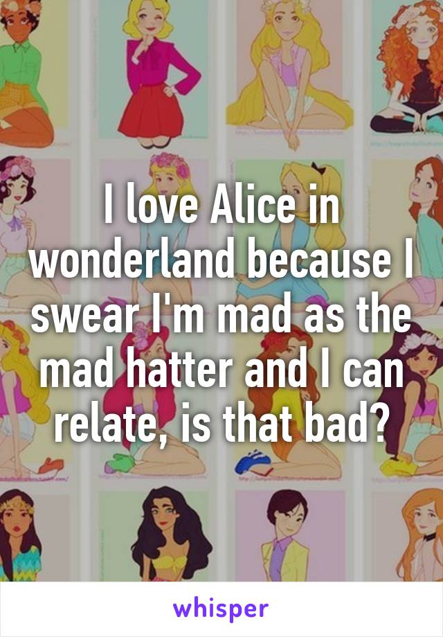 I love Alice in wonderland because I swear I'm mad as the mad hatter and I can relate, is that bad?