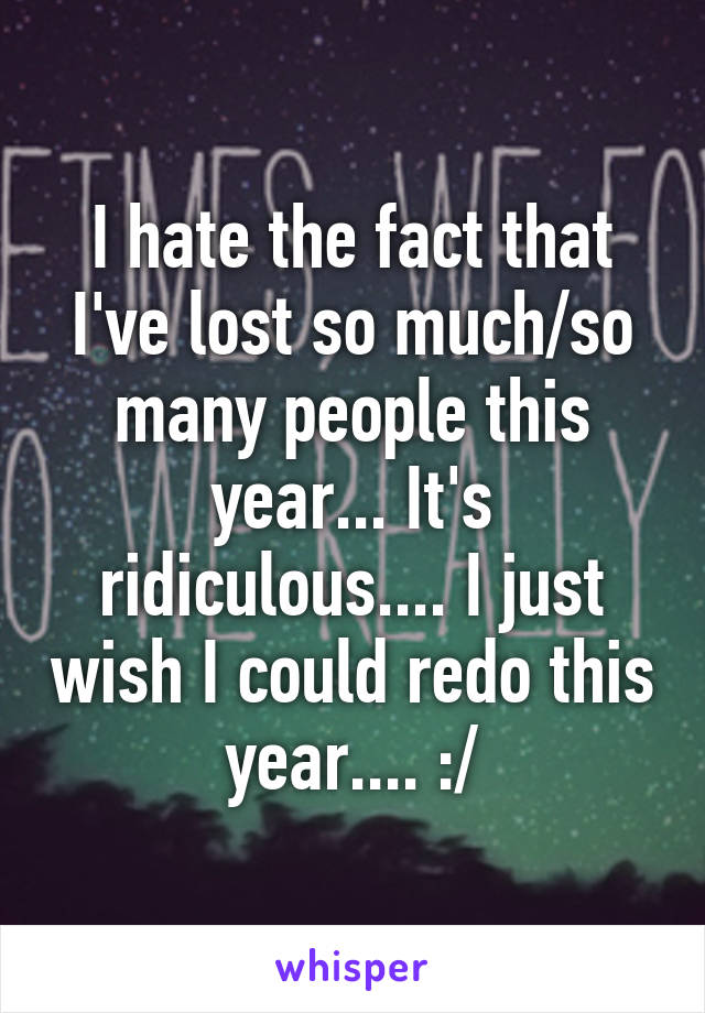 I hate the fact that I've lost so much/so many people this year... It's ridiculous.... I just wish I could redo this year.... :/