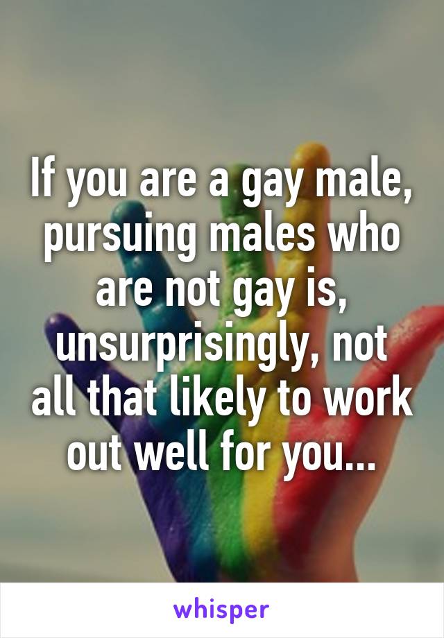 If you are a gay male, pursuing males who are not gay is, unsurprisingly, not all that likely to work out well for you...