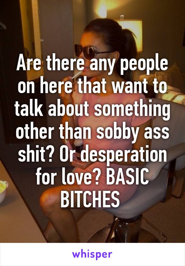 Are there any people on here that want to talk about something other than sobby ass shit? Or desperation for love? BASIC BITCHES 