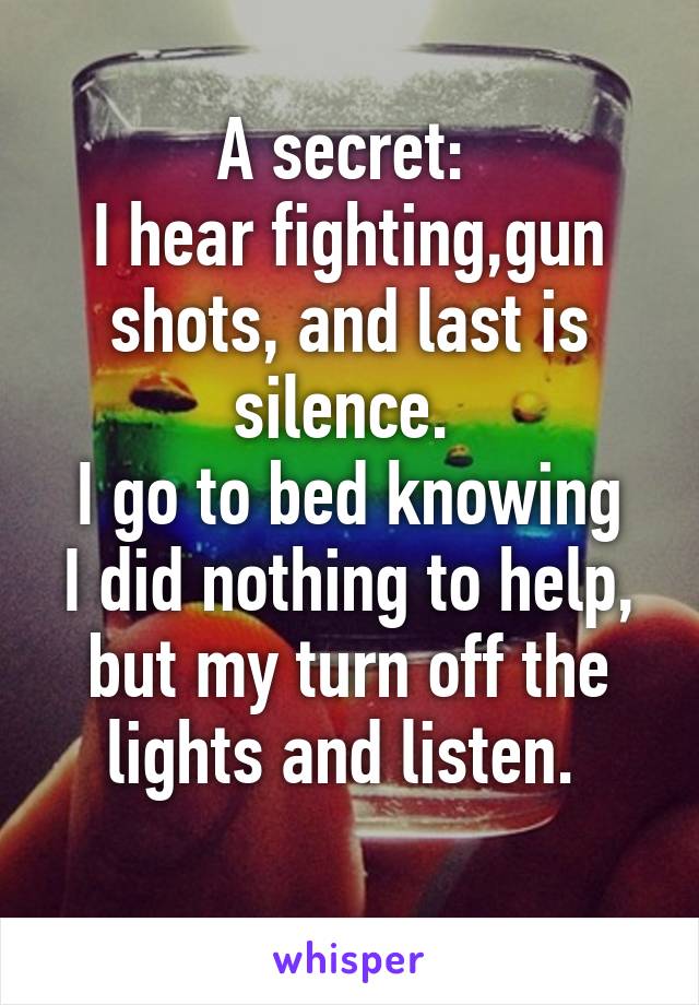 A secret: 
I hear fighting,gun shots, and last is silence. 
I go to bed knowing I did nothing to help, but my turn off the lights and listen. 
