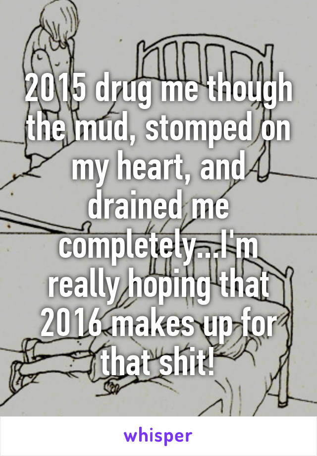 2015 drug me though the mud, stomped on my heart, and drained me completely...I'm really hoping that 2016 makes up for that shit!